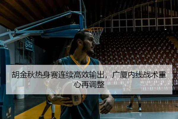 胡金秋热身赛连续高效输出，广厦内线战术重心再调整